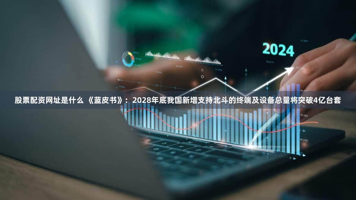 股票配资网址是什么 《蓝皮书》:2028年底我国新增支持北斗的终端及设备总量将突破4亿台套