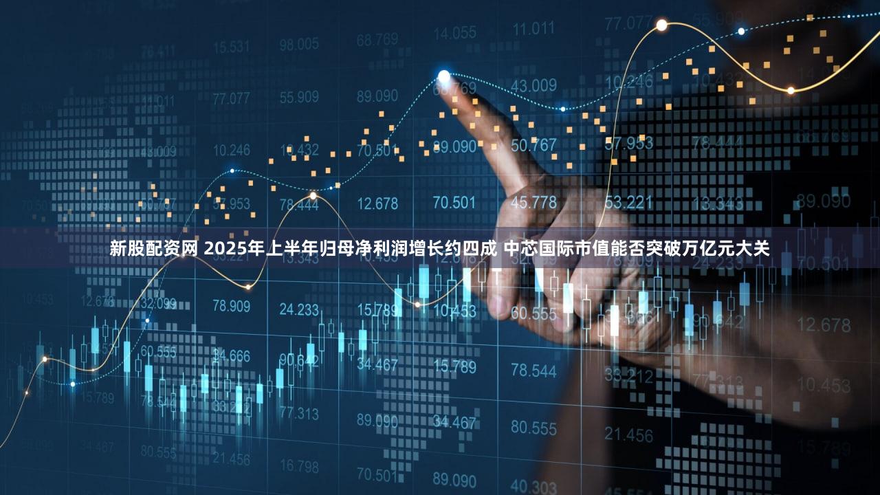 新股配资网 2025年上半年归母净利润增长约四成 中芯国际市值能否突破万亿元大关